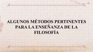 ALGUNOS MÉTODOS PERTINENTES
PARA LA ENSEÑANZA DE LA
FILOSOFÍA
 