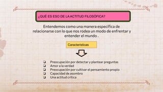 Entendemos como una manera especíﬁca de
relacionarse con lo que nos rodea un modo de enfrentar y
entender el mundo .
¿QUÉ ES ESO DE LA ACTITUD FILOSÓFICA?
❏ Preocupación por detectar y plantear preguntas
❏ Amor a la verdad
❏ Preocupación por cultivar el pensamiento propio
❏ Capacidad de asombro
❏ Una actitud crítica
Caracteristicas
 