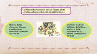 Dominio y ejercicio o
aplicación de la lógica
y la teoría de la
argumentación al
análisis y composición
de texto.
Dominio de los
elementos técnicos
metodológicos
necesarios para hacer
una lectura.
Las habilidades necesarias para un filosofar sólido
entre las cuales consideramos principalmente dos:
 