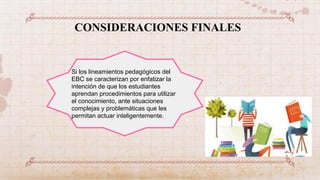 CONSIDERACIONES FINALES
Si los lineamientos pedagógicos del
EBC se caracterizan por enfatizar la
intención de que los estudiantes
aprendan procedimientos para utilizar
el conocimiento, ante situaciones
complejas y problemáticas que les
permitan actuar inteligentemente.
 