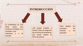 INTRODUCCIÓN
La enseñanza es una
tarea ardua que
involucra al Estado, a la
sociedad, a los
individuos y a la
escuela.
Para mejorar los
procesos de
enseñar y de
aprender.
¿Se puede enseñar a
pensar? Esto es preguntar
por la forma de enseñanza
que puede mejorar la
forma de pensar.
 