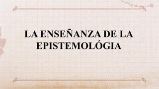 LA ENSEÑANZA DE LA
EPISTEMOLÓGIA
 