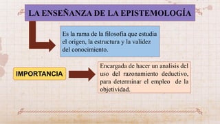 LA ENSEÑANZA DE LA EPISTEMOLOGÍA
IMPORTANCIA
Encargada de hacer un analisis del
uso del razonamiento deductivo,
para determinar el empleo de la
objetividad.
Es la rama de la filosofía que estudia
el origen, la estructura y la validez
del conocimiento.
 
