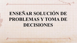 ENSEÑAR SOLUCIÓN DE
PROBLEMAS Y TOMA DE
DECISIONES
 
