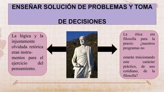 ENSEÑAR SOLUCIÓN DE PROBLEMAS Y TOMA
DE DECISIONES
La lógica y la
injustamente
olvidada retórica
eran instru-
mentos para el
ejercicio del
pensamiento.
La ética era
filosofía para la
praxis: ¿nuestros
programas no
estarán traicionando
este carácter
práctico, de uso
cotidiano, de la
filosofía?
 