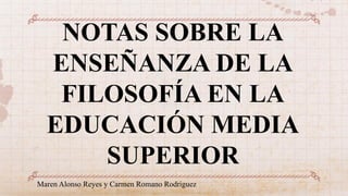 NOTAS SOBRE LA
ENSEÑANZA DE LA
FILOSOFÍA EN LA
EDUCACIÓN MEDIA
SUPERIOR
Maren Alonso Reyes y Carmen Romano Rodriguez
 