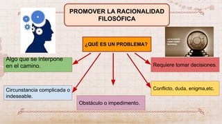 PROMOVER LA RACIONALIDAD
FILOSÓFICA
¿QUÉ ES UN PROBLEMA?
Algo que se interpone
en el camino.
Circunstancia complicada o
indeseable.
Obstáculo o impedimento.
Conflicto, duda, enigma,etc.
Requiere tomar decisiones.
 