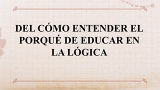 DEL CÓMO ENTENDER EL
PORQUÉ DE EDUCAR EN
LA LÓGICA
 