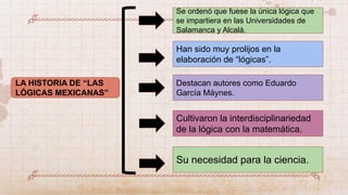 LA HISTORIA DE “LAS
LÓGICAS MEXICANAS”
Han sido muy prolijos en la
elaboración de “lógicas”.
Se ordenó que fuese la única lógica que
se impartiera en las Universidades de
Salamanca y Alcalá.
Destacan autores como Eduardo
García Máynes.
Cultivaron la interdisciplinariedad
de la lógica con la matemática.
Su necesidad para la ciencia.
 