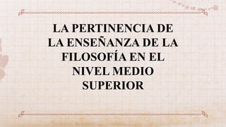 LA PERTINENCIA DE
LA ENSEÑANZA DE LA
FILOSOFÍA EN EL
NIVEL MEDIO
SUPERIOR
 