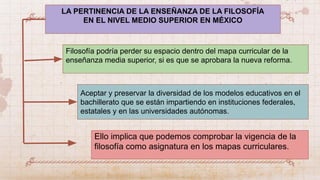 LA PERTINENCIA DE LA ENSEÑANZA DE LA FILOSOFÍA
EN EL NIVEL MEDIO SUPERIOR EN MÉXICO
Filosofía podría perder su espacio dentro del mapa curricular de la
enseñanza media superior, si es que se aprobara la nueva reforma.
Aceptar y preservar la diversidad de los modelos educativos en el
bachillerato que se están impartiendo en instituciones federales,
estatales y en las universidades autónomas.
Ello implica que podemos comprobar la vigencia de la
filosofía como asignatura en los mapas curriculares.
 