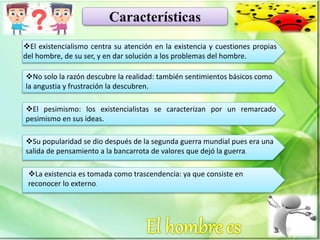 Características
El existencialismo centra su atención en la existencia y cuestiones propias
del hombre, de su ser, y en dar solución a los problemas del hombre.
No solo la razón descubre la realidad: también sentimientos básicos como
la angustia y frustración la descubren.
El pesimismo: los existencialistas se caracterizan por un remarcado
pesimismo en sus ideas.
Su popularidad se dio después de la segunda guerra mundial pues era una
salida de pensamiento a la bancarrota de valores que dejó la guerra.
La existencia es tomada como trascendencia: ya que consiste en
reconocer lo externo.
 