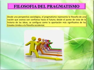 Desde una perspectiva sociológica, el pragmatismo representa la filosofía de una
nación que avanza con confianza hacia el futuro; desde el punto de vista de la
historia de las ideas, se configura como la aportación más significativa de los
Estados Unidos a la filosofía occidental.
 