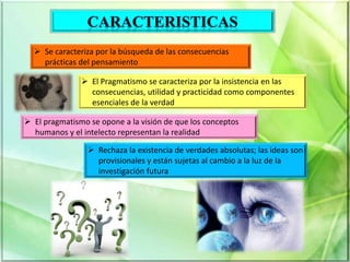  Se caracteriza por la búsqueda de las consecuencias
prácticas del pensamiento
 El Pragmatismo se caracteriza por la insistencia en las
consecuencias, utilidad y practicidad como componentes
esenciales de la verdad
 El pragmatismo se opone a la visión de que los conceptos
humanos y el intelecto representan la realidad
 Rechaza la existencia de verdades absolutas; las ideas son
provisionales y están sujetas al cambio a la luz de la
investigación futura
 