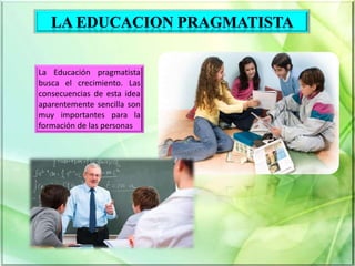 Educación en el pragmatismo
La Educación pragmatista
busca el crecimiento. Las
consecuencias de esta idea
aparentemente sencilla son
muy importantes para la
formación de las personas
 