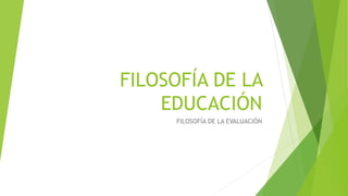 FILOSOFÍA DE LA
EDUCACIÓN
FILOSOFÍA DE LA EVALUACIÓN
 