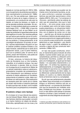 116                                       Max Weber: la racionalización del mundo como proceso histórico-universal


basada en normas escritas (cfr. 2001d: 280),        aztecas, Weber plantea que pueden ser de
o en el surgimiento de profecías que sistema-       interés como herramienta heurística, es de-
tizan racionalmente la conducta (cfr. 1988b:        cir, para conformar o precisar conceptos
242 y ss.). Por eso señala que: «[p]ara que-        teóricos que permitan aproximarse a otros
brantar la fuerza de la magia e imponer ra-         objetos (2001b: 258 y ss.). Y al comenzar el
cionalización a la conducta de vida solo ha         «Excurso», advirtiendo sobre las esferas de
habido, en todos los tiempos, un medio: el          valor que ahí presentará, dice que lo hará
de las grandes profecías racionales. Sin em-        de forma «…tal como pocas veces ocurre
bargo, no toda profecía destruye su poder [el       en la realidad; pero como de todos modos,
de la magia, E.W.]…» (1958: 308). Lo que nos        puede presentarse y, en situaciones históri-
interesa destacar acá, es que Weber ve en           camente importantes, lo han hecho»; y esto,
todas las profecías la capacidad potencial de       dice, con el objetivo de contar con un tipo
desmagiﬁcar el mundo. Son razones políticas         que «…permite que, allí donde se presente
las que aduce para explicar que en el confu-        un fenómeno histórico de este estado de co-
cianismo no se haya permitido el surgimiento        sas que se aproxime en rasgos particulares o
de una profecía y, consecuentemente, el de          en su conjunto a esa construcción, se pueda
una religión de salvación. En la India, en cam-     determinar su lugar tipológico —por decirlo
bio, razones estamentales inﬂuyeron en que          de algún modo— a partir de establecer su
el carácter profético quedara limitado a una        cercanía o lejanía del tipo construido teóri-
capa monacal, careciendo por lo tanto de la         camente» (1988d: 537).
proyección social, y por lo tanto histórica,            Un tipo real puede constituirse, enton-
que tuvo la profecía judía. El camino de la         ces, en herramienta para el estudio de otros
gnosis, propio del hinduismo, solo podía ser        objetos. Cuando existen casos que, por sus
accesible para esa aristocracia.                    características, permiten su utilización como
    Si bien, entonces, la historia del desa-        herramienta heurística, pueden ser útiles
rrollo de Occidente tuvo un hito fundante,          para una investigación, al igual que los tipos
ineludible, en el judaísmo antiguo, hay aquí        ideales —no asociados directamente a un
otra dimensión a atender. Esta se vincula           objeto real—. En ambos hay aspectos que,
con la pregunta por la ausencia en Weber de         deliberadamente, el investigador deja afuera
un estudio sistemático sobre el catolicismo,        para enfatizar lo que sirve a su investigación.
antecedente inmediato del protestantismo.           Así, los tipos históricos, es decir, reales, no
Toda interpretación que destaque exclusi-           se diferencian sustancialmente de los tipos
vamente el interés weberiano en Occidente,          ideales, en cuanto a su relativa desviación
subsumiendo el judaísmo a este, debe con-           frente al fenómeno real en su complejidad.
frontarse con esta ausencia. Otra explicación           De ahí que sea perfectamente plausible
es necesaria para dar cuenta de su interés          que Weber haya encontrado en el judaísmo
por Israel: este reviste un atractivo particular    antiguo un fenómeno histórico que por su
en tanto que tipo real, es decir, como modelo       unidad racional —un proceso de racionaliza-
heurístico para una perspectiva universalista.      ción que fue favorecido por múltiples varia-
                                                    bles y limitado por muy pocas— se convier-
El judaísmo antiguo como tipología                  te en un tipo óptimo para pensar el proceso
                                                    histórico-universal y para contrastar con el
En el ensayo en el que discute las posicio-         surgimiento de otras religiones de salvación9.
nes de Edward Meyer, Weber da cuenta de
tres factores distintos que pueden convertir
a un hecho histórico en objeto de estudio.          9Creemos que debe entenderse en este sentido el co-
Entre ellos, ejempliﬁcado con los incas y los       mentario de Schluchter, quien al referirse a las distincio-



Reis 134, abril-junio 2011, pp. 107-124
 