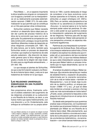 Eduardo Weisz                                                                                              117


    Para Weber, «… en un aspecto importante               tencia en 1904, cuando destacaba el riesgo
la ética israelita era singular en comparación            de considerar a los tipos evolutivos como
con la egipcia y también con la mesopotámi-               fuerzas operantes en la historia, es decir, de
ca: en su relativamente avanzada sistemati-               atribuirles un papel ontológico (cfr. 2001a:
zación racional» (1988f: 271). Es esta siste-             205). Pero, en cambio, esta perspectiva sí se
matización la que permite que se constituya               inscribe en su advertencia al comienzo del
en un hito para pensar otras civilizaciones.              «Excurso»: lo racional ejerce (y lo ha hecho
     Schluchter sostiene que Weber necesita               siempre) poder sobre las personas. En rela-
construir un desarrollo típico-ideal para po-             ción a este poder es que queremos analizar
der dar cuenta del proceso histórico de la                la interpretación weberiana del surgimiento
ética de la convicción que nace con la reli-              de las religiones. Partimos para ello de algo
gión judía. Es justamente la comparación con              que ya señalamos: Weber está pensando en
esta construcción, prosigue, la que le permite            una perspectiva universal, en aspectos rela-
identiﬁcar diferentes niveles de desarrollo en            tivamente legaliformes.
otras religiones universales (cfr. 1981: 18).                  Partimos de una interpretación sumamen-
En esta lectura, por lo tanto, también para               te sugerente de Andreas Buss. Este atribuye
Schluchter existe un proceso de desarrollo                a los ensayos weberianos sobre India y China
universal, que explica la importancia de este             el objetivo de explicar los obstáculos que im-
estudio weberiano: «[l]a dirección de desa-               piden allí un racionalismo del tipo occidental
rrollo general para la ética religiosa fue lo-            (cfr. 1987: 272). Lo que nos interesa destacar
grada a través de la religión del viejo Israel.           es que a esta interpretación subyace la idea
En esto yace su signiﬁcado extraordinario…»               de que para Weber habría un proceso inma-
(cfr. ibíd.: 56).                                         nente que no logra desarrollarse, que se ve
    Lo que escapa al planteo de Schluchter,               obstaculizado.
es que a esa formulación subyace una ﬁloso-                   Al analizar el judaísmo antiguo, Weber se-
fía de la historia típico-ideal, y esto es lo que         ñala que «[l]a creciente demanda por medios
trataremos de mostrar en lo que sigue.                    de establecimiento y expiación de pecados,
                                                          determinada por la creciente racionaliza-
                                                          ción de la vida en todos lados —también en
LAS RELIGIONES UNIVERSALES                                Mesopotamia—, tuvo en Israel, bajo la pre-
ENMARCADAS EN UNA FILOSOFÍA                               sión de su destino político, un empuje par-
DE LA HISTORIA                                            ticular» (1988f: 177 y ss.). ¿A qué se debe
                                                          esta tendencia universal a avanzar a formas
Nos proponemos ahora, ﬁnalmente, enfo-
                                                          cada vez más racionalizadas en todos lados?
car el análisis weberiano del surgimiento de
                                                          ¿Puede, acaso, pensarse la respuesta a esta
las religiones universales en su subsunción
                                                          pregunta sin introducirnos en el campo de la
a una ﬁlosofía de la historia, es decir, a una
                                                          ﬁlosofía histórica?
fuerza motriz que opera históricamente, con
una dirección y un ﬁn. Evidentemente, este                    Es desde esta perspectiva que queremos
enfoque se contradice con su propia adver-                analizar esas civilizaciones, con la pretensión
                                                          de mostrar que el proceso histórico-universal
                                                          planteado por Weber es una ﬁlosofía de la
nes que Weber plantea en el capítulo de religión de EyS
                                                          historia típico-ideal. Más precisamente, que
—ética mágica y religiosa, o mago, sacerdote y profeta,   cada situación histórico-concreta es la resul-
entre otras—, señala: «Las diferenciaciones, que natu-    tante de la articulación particular de la fuerza
ralmente no están pensadas solo para un caso histórico,
pueden ser leídas también desde la perspectiva del ju-    de una tendencia metahistórica —la raciona-
daísmo antiguo» (1981: 21).                               lización— con otras fuerzas históricas que en


                                                                          Reis 134, abril-junio 2011, pp. 107-124
 