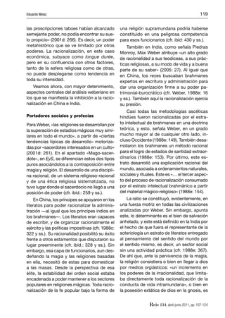 Eduardo Weisz                                                                                        119


las proscripciones tabúes habían alcanzado          una religión supramundana podría haberse
semejante poder, no podía encontrar su sue-         constituido en una peligrosa competencia
lo propicio» (2001d: 266). Es decir, un poder       para esos funcionarios (cfr. ibíd: 430 y ss.).
metahistórico que se ve limitado por otros              También en India, como señala Piedras
poderes. La racionalización, en este caso           Monroy, Max Weber atribuye «un alto grado
económica, subyace como longue durée,               de racionalidad a sus teodiceas, a sus prác-
pero en su conﬂuencia con otros factores,           ticas religiosas, a su modo de vida y a buena
tanto de la esfera religiosa como de otras,         parte de su saber» (2005: 27). Al igual que
no puede desplegarse como tendencia en              en China, los reyes buscaban brahmanes
toda su intensidad.                                 expertos en escritura y administración para
    Veamos ahora, con mayor detenimiento,           dar una organización ﬁrme a su poder pa-
aspectos centrales del análisis weberiano en        trimonial-burocrático (cfr. Weber, 1988e: 16
los que se maniﬁesta la inhibición a la racio-      y ss.). También aquí la racionalización ejercía
nalización en China e India.                        su presión.
                                                        Casi todas las metodologías ascéticas
Portadores sociales y profecías                     hindúes fueron racionalizadas por el estra-
Para Weber, «las religiones se desarrollan por      to intelectual de brahmanes en una doctrina
la superación de estadios mágicos muy simi-         teórica, y esto, señala Weber, en un grado
lares en todo el mundo», a partir de «ciertas       mucho mayor al de cualquier otro lado, in-
tendencias típicas de desarrollo» motoriza-         cluso Occidente (1988e: 149). También desa-
das por «sacerdotes interesados en un culto»        rrollaron los brahmanes un método racional
(2001d: 261). En el apartado «Mago-sacer-           para el logro de estados de santidad extraor-
dote», en EyS, se diferencian estos dos tipos       dinarios (1988e: 153). Por último, este es-
puros asociándolos a la contraposición entre        trato desarrolló una explicación racional del
magia y religión. El desarrollo de una discipli-    mundo, asociada a ordenamientos naturales,
na racional, de un sistema religioso-racional       sociales y rituales. Este es «… el tercer aspec-
y de una ética religiosa sistematizada, no          to del proceso de racionalización consumado
tuvo lugar donde el sacerdocio no llegó a una       por el estrato intelectual brahmánico a partir
posición de poder (cfr. ibíd.: 259 y ss.).          del material mágico-religioso» (1988e: 154).
     En China, los príncipes se apoyaron en los         La ratio se constituyó, evidentemente, en
literatos para poder racionalizar la adminis-       una fuerza motriz en todas las civilizaciones
tración —al igual que los príncipes indios en       analizadas por Weber. Sin embargo, apunta
los brahmanes—. Los literatos eran capaces          este, lo determinante es el bien de salvación
de escribir, y de organizar racionalmente el        anhelado, y este está deﬁnido en la India por
ejército y las políticas impositivas (cfr. 1988c:   el hecho de que fuera el representante de la
322 y ss.). Su racionalidad posibilitó su éxito     soteriología un estrato de literatos entregado
frente a otros estamentos que disputaron su         al pensamiento del sentido del mundo por
lugar preeminente (cfr. ibíd.: 328 y ss.). Sin      el sentido mismo, es decir, un sector social
embargo, esa capa de funcionarios, aun des-         sin una actividad práctica (cfr. 1988e: 367).
deñando la magia y las religiones basadas           De ahí que, ante la pervivencia de la magia,
en ella, necesitó de estas para domesticar          la religión consistiera o bien en llegar a dios
a las masas. Desde la perspectiva de esa            por medios orgiásticos: «un incremento en
élite, la estabilidad del orden social estaba       los poderes de la irracionalidad, que limita-
encadenada a poder mantener a los sectores          ba directamente toda racionalización de la
populares en religiones mágicas. Toda racio-        conducta de vida intramundana», o bien en
nalización de la fe popular bajo la forma de        la posesión extática de dios en la gnosis, es


                                                                    Reis 134, abril-junio 2011, pp. 107-124
 