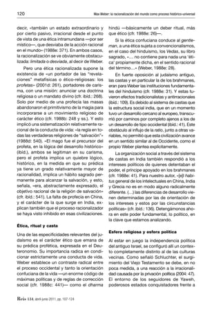 120                                        Max Weber: la racionalización del mundo como proceso histórico-universal


decir, «también un estado extraordinario y           hindú —básicamente un deber ritual, más
por cierto pasivo, irracional desde el punto         que ético (cfr. 1988e: 26)—.
de vista de una ética intramundana —por ser              Si la ética confuciana conduce al gentle-
místico—, que desviaba de la acción racional         man, a una ética sujeta a convencionalismos,
en el mundo» (1988e: 371). En ambos casos,           en el caso del hinduismo, los Vedas, su libro
la racionalización se ve obviamente obstacu-         sagrado, «… no contiene para nada una ‘éti-
lizada: limitada o desviada, al decir de Weber.      ca’ propiamente dicha, en el sentido racional
     Pero una ética racionalizada supone la          del término…» (Weber, 1988e: 28).
existencia de «un portador de las “revela-               En fuerte oposición al judaísmo antiguo,
ciones” metafísicas o ético-religiosas: los          las castas y en particular la de los brahmanes,
profetas» (2001d: 261), portadores de caris-         eran para Weber las instituciones fundamenta-
ma, con una misión: anunciar una doctrina            les del hinduismo (cfr. 1988e: 31). Y estas tu-
religiosa o un mandato divino (cfr. ibíd.: 268).     vieron efectos tradicionalistas y antirracionales
Solo por medio de una profecía las masas             (ibíd.: 109). Es debido al sistema de castas que
abandonaron el primitivismo de la magia para         la estructura social india, que en un momento
incorporarse a un movimiento religioso de            tuvo un desarrollo cercano al europeo, transcu-
carácter ético (cfr. 1988b: 248 y ss.). Y esto       rrió por caminos por completo ajenos a los de
implicó una sistematización relativamente ra-        un desarrollo de tipo occidental (ibíd.: 41). Este
cional de la conducta de vida: «la regla en to-      obstáculo al inﬂujo de la ratio, junto a otras va-
das las verdaderas religiones de “salvación”»        riables, no permitió que esta civilización avance
(1988d: 540). «El mago fue el precursor del          en un sentido similar al de Occidente, como el
profeta, en la lógica del desarrollo histórico»      propio Weber plantea explícitamente.
(ibíd.), ambos se legitiman en su carisma,                La organización social a través del sistema
pero el profeta implica un quiebre lógico,           de castas en India también respondió a los
histórico, en la medida en que su prédica            intereses políticos de quienes detentaban el
ya tiene un grado relativamente mayor de             poder, el príncipe apoyado en los brahmanes
racionalidad, implica un hábito sagrado per-         (cfr. 1988e: 41). Para nuestro autor, «[e]l habi-
manente para alcanzar la salvación, y esto,          tus general de los intelectuales en China, India
señala, «era, abstractamente expresado, el           y Grecia no es en modo alguno radicalmente
objetivo racional de la religión de salvación»       diferente. (…) las diferencias de desarrollo vie-
(cfr. ibíd.: 541). La falta de profecía en China,    nen determinadas por las de orientación de
y el carácter de la que surge en India, ex-          los intereses y estos por las circunstancias
plican también que el proceso racionalizador         políticas» (cfr. ibíd.: 136). Detengámonos aho-
se haya visto inhibido en esas civilizaciones.       ra en este poder fundamental, lo político, en
                                                     la clave que estamos analizando.
Ética, ritual y casta
                                                     Esfera religiosa y esfera política
Una de las especiﬁcidades relevantes del ju-
daísmo es el carácter ético que emana de             Al estar en juego la independencia política
su prédica profética, expresada en el Deu-           del antiguo Israel, se conﬁguró allí un contex-
teronomio. Su importancia radica en condi-           to completamente distinto al de las culturas
cionar estrictamente una conducta de vida.           vecinas. Como señaló Schluchter, el surgi-
Weber establece un contraste radical entre           miento del Viejo Testamento se debe, en no
el proceso occidental y tanto la orientación         poca medida, a una reacción a la irracionali-
confuciana de la vida —un enorme código de           dad causada por la privación política (2004: 47).
máximas políticas y de reglas de corrección          El entorno de los seguidores de Yaweh,
social (cfr. 1988c: 441)— como el dharma             poderosos estados conquistadores frente a


Reis 134, abril-junio 2011, pp. 107-124
 