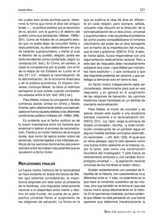 Eduardo Weisz                                                                                        121


los cuales solo podía sentirse pavor, deter-        que se sublima la idea de dios es diferen-
minó la forma que tomó el dios del antiguo          te en cada religión, pero siempre, señala,
Israel: «… la política exterior era el escenario    «[c]uanto más discurre en la dirección de la
de su acción, con la guerra y el destino del        conceptualización de un dios único, universal
pueblo como sus peripecias» (Weber, 1988c:          y supramundano, más se plantea el problema
301). Como se trataba de un pequeño esta-           de cómo puede compatibilizarse el inmenso
do que no podía dejar de sucumbir frente a          crecimiento del poder de un dios semejante
esas potencias, su dios debía devenir en uno        con el hecho de la imperfección del mundo,
de carácter supramundano, y frente al cual          que él creó y gobierna» (2001d: 315). A esto,
el destino de su pueblo, elegido, podía ser         en todos lados, busca responderse con una
tanto bendecido como condenado, según su            argumentación relativamente racional. Pero a
conducta (cfr. ibíd.). En China, en cambio, al      este tipo de respuesta debe necesariamente
cesar la competencia por el poder, con el ﬁn        subyacer otra cosa —que Weber por momen-
de la etapa de los Estados en Lucha en el           tos hace explícita—, y que conduzca a que
año 221 a.C., colapsó la racionalización de         esa respuesta pretenda ser racional, y que sa-
la administración, de la economía ﬁnanciera         tisfaga la demanda solo en tanto lo sea.
y de la política económica. El Imperio Uni-             Un factor motriz independiente debe ser
versal, concluye Weber, no tenía un estímulo        considerado, determinante para que en esa
semejante al que existía cuando competían           respuesta, y en general en el surgimiento
los estados entre sí (cfr. ibíd: 348 y ss.).        de las religiones de salvación, los caminos
   Para Weber, incluso la concepción de dios        históricos hayan transitado en un sentido de
comienza siendo similar en China y Medio            creciente racionalización.
Oriente, pero ulteriormente serían conceptuali-
                                                        Para Weber, el modo de concebir y de
zados en forma opuesta debido a las diferentes
                                                    adorar dioses está sujeto a una tendencia
condiciones político-militares (cfr. 1988c: 299).
                                                    siempre creciente a la racionalización (cfr.
     Es evidente que el factor político es de       2001d: 251). «La ‘ratio’ exige la primacía de
la mayor importancia entre los factores que         dioses universales», escribe, «y toda consti-
propician o lastran el proceso de racionaliza-      tución consecuente de un panteón sigue en
ción. Frente a un motor histórico de la longue      alguna medida también principios sistemáti-
durée, que como tal ejerce poder sobre las          co-racionales…» (cfr. ibíd.: 256). Al igual que
personas, razones ligadas a los intereses po-       en otros pasajes, aquí la ratio aparece como
líticos de los sectores dominantes estuvieron       una fuerza motriz operante en la historia: no,
siempre entre las trabas más potentes que se        por lo tanto, solo como una construcción
opusieron a dicho motor.                            heurística del investigador. Y esta fuerza es
                                                    directamente atribuida a una variable antro-
                                                    pológica universal: «… la aspiración racional
REFLEXIONES FINALES                                 universal de los hombres al orden» (ibíd.).
La fuerza motriz histórica de la racionalidad            Existen evidentemente una variedad de ﬁ-
se hace evidente en todos los textos de We-         losofías de la historia, con características muy
ber que estamos considerando; la impor-             diferentes entre sí. Y esto, no solamente en lo
tancia asignada por este autor al problema          que hace al contenido sustantivo de las mis-
de la teodicea, una respuesta relativamente         mas, sino que también en la forma en que esa
racional a la disparidad entre mérito y des-        fuerza motriz actúa efectivamente en la histo-
tino en este mundo, da cuenta de su pers-           ria. En lo que hemos mostrado, se hace eviden-
pectiva universal frente al surgimiento de          te que Weber no está pensando en una fuerza
las religiones de salvación. La forma en la         operante que determine mecánicamente la


                                                                    Reis 134, abril-junio 2011, pp. 107-124
 