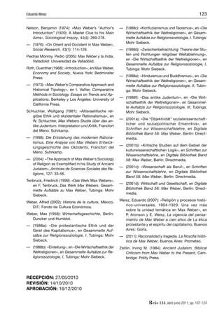 Eduardo Weisz                                                                                              123

Nelson, Benjamin (1974): «Max Weber’s “Author’s          — (1988c): «Konfuzianismus und Taoismus», en «Die
   Introduction” (1920): A Master Clue to his Main         Wirtschaftsethik der Weltreligionen», en Gesam-
   Aims», Sociological Inquiry, 44(4): 269-278.            melte Aufsätze zur Religionssoziologie, I, Tubinga:
                                                           Mohr Siebeck.
— (1976): «On Orient and Occident in Max Weber»,
  Social Research, 43(1): 114-129.                       — (1988d): «Zwischenbetrachtung: Theorie der Stu-
                                                           fen und Richtungen religiöser Weltablehnung»,
Piedras Monroy, Pedro (2005): Max Weber y la India,
                                                           en «Die Wirtschaftsethik der Weltreligionen», en
    Valladolid: Universidad de Valladolid.
                                                           Gesammelte Aufsätze zur Religionssoziologie, I,
Roth, Guenther (1968): «Introduction», en Max Weber,       Tubinga: Mohr Siebeck.
   Economy and Society, Nueva York: Bedminster
                                                         — (1988e): «Hinduismus und Buddhismus», en «Die
   Press.
                                                           Wirtschaftsethik der Weltreligionen», en Gesam-
— (1973): «Max Weber’s Comparative Approach and            melte Aufsätze zur Religionssoziologie, II, Tubin-
  Historical Tipology», en I. Vallier, Comparative         ga: Mohr Siebeck.
  Methods in Sociology. Essays on Trends and Ap-
                                                         — (1988f): «Das antike Judentum», en «Die Wirt-
  plications, Berkeley y Los Ángeles: University of
                                                           schaftsethik der Weltreligionen», en Gesammel-
  California Press.
                                                           te Aufsätze zur Religionssoziologie, III, Tubinga:
Schluchter, Wolfgang (1981): «Altisraelitische rel-        Mohr Siebeck.
   giöse Ethik und okzidentaler Rationalismus», en
                                                         — (2001a): «Die “Objektivität” sozialwissenschaft-
   W. Schluchter, Max Webers Studie über das an-
                                                           licher und sozialpolitischer Erkenntnis», en
   tike Judentum. Interpretation und Kritik, Francfort
                                                           Schriften zur Wissenschaftslehre, en Digitale
   del Meno: Suhrkamp.
                                                           Bibliothek Band 58: Max Weber, Berlín: Direct-
— (1998): Die Entstehung des modernen Rationa-             media.
  lismus. Eine Analyse von Max Webers Entwick-
                                                         — (2001b): «Kritische Studien auf dem Gebiet der
  lungsgeschichte des Okzidents, Francfort del
                                                           kulturwissenschaftlichen Logik», en Schriften zur
  Meno: Suhrkamp.
                                                           Wissenschaftslehre, en Digitale Bibliothek Band
— (2004): «The Approach of Max Weber‘s Sociology           58: Max Weber, Berlín: Directmedia.
  of Religion as Exempliﬁed in his Study of Ancient
                                                         — (2001c): «Wissenschaft als Beruf», en Schriften
  Judaism», Archives de Sciences Sociales des Re-
                                                           zur Wissenschaftslehre, en Digitale Bibliothek
  ligions, 127: 33-56.
                                                           Band 58: Max Weber, Berlín: Directmedia.
Tenbruck, Friedrich (1999): «Das Werk Max Webers»,
                                                         — (2001d): Wirtschaft und Gesellschaft, en Digitale
   en F. Tenbruck, Das Werk Max Webers. Gesam-
                                                           Bibliothek Band 58: Max Weber, Berlín: Direct-
   melte Aufsätze zu Max Weber, Tubinga: Mohr
                                                           media.
   Siebeck.
                                                         Weisz, Eduardo (2007): «Religión y procesos histó-
Weber, Alfred (2002): Historia de la cultura, México,
                                                            rico-universales. 1904-1920: Una vez más
   D.F.: Fondo de Cultura Económica.
                                                            sobre la unidad temática en Max Weber», en
Weber, Max (1958): Wirtschaftsgeschichte, Berlín:           P. Aronson y E. Weisz, La vigencia del pensa-
   Duncker und Humblot.                                     miento de Max Weber a cien años de La ética
— (1988a): «Die protestantische Ethik und der               protestante y el espíritu del capitalismo, Buenos
  Geist des Kapitalismus», en Gesammelte Auf-               Aires: Gorla.
  sätze zur Religionssoziologie, I, Tubinga: Mohr        — (2011): Racionalidad y tragedia. La ﬁlosofía histó-
  Siebeck.                                                 rica de Max Weber, Buenos Aires: Prometeo.
— (1988b): «Einleitung», en «Die Wirtschaftsethik der    Zeitlin, Irving M. (1984): Ancient Judaism. Biblical
  Weltreligionen», en Gesammelte Aufsätze zur Re-            Criticism from Max Weber to the Present, Cam-
  ligionssoziologie, I, Tubinga: Mohr Siebeck.               bridge: Polity Press.




RECEPCIÓN: 27/05/2010
REVISIÓN: 14/10/2010
APROBACIÓN: 16/12/2010


                                                                          Reis 134, abril-junio 2011, pp. 107-124
 