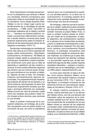 108                                              Max Weber: la racionalización del mundo como proceso histórico-universal


    Esta interpretación contrasta parcialmen-              racional tiene con el protestantismo ascéti-
te con la perspectiva que atribuye a Weber                 co una aﬁnidad electiva, no la tiene con el
una estrategia histórico-comparativa para                  confucianismo2. El complejo carácter de la
profundizar sobre la racionalidad del moder-               interacción entre variables diferentes no per-
no Occidente. Como señala Guenther Roth:                   mitiría arrojar otro tipo de conclusión.
«Weber no dio en ningún lugar cuenta sis-                      Sin embargo, creemos que de la sociolo-
temáticamente de su estrategia de estudio                  gía de la religión weberiana puede extraerse
comparativa…» (1968: xxxiii)1. Para Roth, la               otro tipo de enseñanzas, y que su búsqueda
sociología weberiana de la religión consiste               también motorizó al propio Weber. Pues, si
en: «… mantener los factores políticos, so-                todo su énfasis hubiera estado en enten-
ciales y económicos relativamente constan-                 der, por medio de la comparación, el apor-
tes a escala histórico-universal para poder                te especíﬁco del protestantismo ascético
proponer explicaciones sobre el impacto di-                en la génesis de la modernidad occidental,
ferencial de las prescripciones éticas de las              ¿cómo no dedicarse prioritariamente a estu-
religiones universales» (1973: 77).                        diar el cristianismo medieval? Por otro lado,
    Donde esta metodología se maniﬁesta de                 como sostiene convincentemente Roland
forma más clara es en el último apartado del               Axtmann, la estrategia comparativa está
ensayo sobre confucianismo: «Resultados:                   ineludiblemente basada en posiciones teóri-
Confucianismo y Puritanismo». Allí Weber se                cas implícitas. Es evidente que al peso dife-
propone cotejar, desde su perspectiva, dos                 rencial que adquieren las distintas variables
culturas que, inicialmente, tuvieron importan-             —y que permiten suponer que, de ﬁjar arbi-
tes condiciones como para que en ellas se                  trariamente algunas de ellas, pueden lograrse
desarrolle un capitalismo de tipo moderno y                resultados relevantes—, subyace un posicio-
racional. El autor analiza diferentes aspectos             namiento que no es metodológico, sino teóri-
que hicieron que los caminos hayan divergi-                co (1993: passim, especialmente 64 y ss).
do, para centrarse en uno de ellos, el religio-                La clave para entender la lógica de We-
so, dejando de lado el resto. Sin embargo,                 ber, como sostuvo Benjamin Nelson, es la
interpone permanentemente aspectos es-                     comprensión del carácter histórico-universal
tructurales, muy especialmente las necesida-               de sus horizontes (1976: 115). Y estos, se-
des políticas del estrato de los literatos y, en           ñala Nelson, lo condujeron al estudio de «las
última instancia, del emperador. Es decir, dos             distintivas formas de racionalización elabo-
situaciones originalmente similares que dan                radas en Occidente y Oriente» (1974: 271).
lugar a procesos diferentes son analizadas
                                                               El método histórico-comparativo, en-
desde el punto de vista de entender cuáles
                                                           tonces, implica premisas que no se derivan
fueron las variables que pudieron haber he-
                                                           del método mismo, sino de una decisión del
cho divergir ambos caminos, para centrarse
                                                           historiador sobre los aspectos de la multi-
en una de ellas.
                                                           variable realidad que han de ser atendidos.
     Dado el carácter multicausal de la con-               Los componentes de la realidad con los que
cepción weberiana, sin embargo, de su aná-                 Weber encara su estudio de las religiones
lisis comparativo solo se podría arribar a la              universales están indisolublemente asocia-
conclusión de que, así como el capitalismo                 dos al proceso histórico-universal de racio-
                                                           nalización. Es esta la clave con la que Weber
                                                           analiza, en la «Advertencia Preliminar» (1920),
1 En Economía y sociedad (EyS) puede encontrarse uno
de los pocos pasajes en los que Weber explica breve-
mente su método (cfr. 2001d: 5). Para un análisis porme-
norizado de esta metodología weberiana, cfr. Kalberg,      2 Para el concepto de aﬁnidad electiva en Weber, cfr. los
1994 y 1999.                                               estudios de Howe (1978) y de Löwy (2007).



Reis 134, abril-junio 2011, pp. 107-124
 