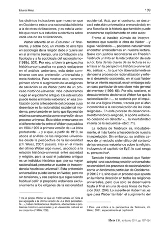Eduardo Weisz                                                                                                 109


los distintos indicadores que muestran que                  occidental. Acá, por el contrario, se desta-
en Occidente existe una racionalidad distinta               cará este afán universalista enmarcándolo en
a la de otras civilizaciones, y es esta la varia-           una ﬁlosofía de la historia que también puede
ble que cruza sus estudios sustantivos sobre                encontrarse explícitamente en este autor.
cada una de las civilizaciones.                                 Frente al inasible cúmulo de interpre-
     Weber advierte en el «Excurso»: «Y ﬁnal-               taciones que suscitó la obra de Weber —y
mente, y sobre todo, un intento de este tipo                sigue haciéndolo—, podemos naturalmente
en sociología de la religión debe y quiere ser              encontrar antecedentes en nuestra lectura.
en sí al mismo tiempo, una contribución a la                Suele con justicia reconocerse en Friedrich
tipología y a la sociología del racionalismo»               Tenbruck un hito en la interpretación de este
(1988d: 537). Por eso, si bien la perspectiva               autor. Una de las claves de su lectura es su
histórico-comparativa no puede soslayarse                   énfasis en la perspectiva histórico-universal.
en el análisis weberiano, esta debe com-                    Así, señala: «…lo que hoy abreviadamente se
binarse con una pretensión universalista y                  denomina proceso de racionalización y reﬁe-
meta-histórica. Para mostrar esto, veremos                  re al desarrollo occidental, en el cual Weber
primero cómo el surgimiento de las religiones               tenía un interés especial, es sin embargo solo
de salvación es en Weber parte de un pro-                   un caso particular de una clase más general
ceso histórico-universal. Nos detendremos                   de eventos» (1999: 65). Por ello, sostiene, el
luego en el judaísmo antiguo. En este estudio               descubrimiento decisivo de Weber fue que la
puede leerse el interés weberiano en esa civi-              racionalización «… se sostenía por el impul-
lización como antecedente del proceso cuyo                  so de una lógica interna, trazada por el afán
desenlace es la racionalidad occidental mo-                 incontenible a la racionalización de las ideas
derna, pero también en tanto que tipo real de               religiosas». En este proceso de desencanta-
máxima consecuencia como expresión de un                    miento histórico-religioso, el aporte weberia-
proceso universal. Esto debe enmarcarse en                  no consistió en detectar «… la inevitabilidad
el diferente interés entre el Weber que publica             interna de la secuencia» (ibíd: 71).
en 1904-1905 la primera versión de «La ética                    La lectura de Tenbruck es, indudable-
protestante…» y el que, a partir de 1910, se                mente, el más fuerte antecedente de nuestra
aboca al análisis de las religiones universa-               interpretación. Sin embargo, su análisis ca-
les desde la perspectiva de la racionalidad                 rece de un estudio sistemático del conjunto
(cfr. Weisz, 2007: passim). Hay en el interés               de los ensayos weberianos sobre la religión,
del último Weber algo nuevo, asociado a la                  incluyendo el capítulo de EyS, lo cual sesga
relación histórico-universal entre sociedad                 su perspectiva4.
y religión, para la cual el judaísmo antiguo                    También Habermas destacó que Weber
es un individuo histórico que, por su mayor                 adoptó «una cautelosa posición universalista;
racionalidad, presenta un cuadro de trascen-                no consideró los procesos de racionalización
dencia heurística universal3. Esta pretensión               como un fenómeno particular de Occidente»
universalista puede leerse en Weber, pero no                (1999: 211), sino que un proceso que apunta
sin tensiones, y eso explica que sigue siendo               en la misma dirección en todas las religiones
habitual ceñir el propósito weberiano exclu-                universales, pero que solo se desenvuelve
sivamente a los orígenes de la racionalidad                 hasta el ﬁnal en una de esas líneas de tradi-
                                                            ción (ibíd.: 264). Lo ausente en Habermas, es
                                                            que para Weber también el surgimiento del
3 Es el propio Weber el que en 1920 señala, en nota al

pie agregada a la última versión de «La ética protestan-
te…», haber cambiado sus objetivos, abocándose a pro-
blemas histórico-universales y al «desarrollo cultural en   4 Para una crítica a la perspectiva de Tenbruck, cfr.

su conjunto» (1988a: 206).                                  Weisz, 2011, especialmente el capítulo II.



                                                                             Reis 134, abril-junio 2011, pp. 107-124
 