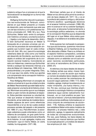 110                                         Max Weber: la racionalización del mundo como proceso histórico-universal


judaísmo antiguo fue un proceso en el que la              Mommsen señala que en el interés de
racionalización se desplegó en su forma más           Weber en los últimos años primó la construc-
contundente.                                          ción de tipos ideales (cfr. 1977: 14), y ve en
    Wolfgang Schluchter discutió la perspec-          la profecía del judaísmo antiguo y del protes-
tiva neo-evolucionista de Tenbruck, coinci-           tantismo ascético: «guardagujas decisivos
diendo en que Weber presentó un modelo                en el acaecer histórico-universal» (1986: 60),
de desarrollo, pero rechazando que este sea           pero no avanza en ver su carácter tipológico.
uno de tipo evolutivo y con pretensiones his-         Este autor, al abocarse fundamentalmente a
tórico-universales (cfr. 1998: 56 y ss.). Para        la sociología política weberiana, no ahonda
Schluchter, Weber está «entre la compara-             en la concepción ﬁlosóﬁca que se desprende
ción histórico-universal y una teoría evolutiva       del lugar en el que Weber ubica estos guar-
(…) ligada a una lógica de desarrollo» (ibíd.).       dagujas, ni se detiene en el análisis del judaís-
Si bien Schluchter reconoce en Weber la               mo antiguo.
búsqueda de un proceso universal, por en-                  Entre quienes han rechazado la perspec-
cima de los procesos de racionalización sin-          tiva que acá tomamos, queremos mencionar
gulares que tuvieron lugar en cada civiliza-          a Stephen Kalberg, por la importancia de su
ción (cfr. ibíd.: 89 y ss.), para él la sociología    obra abocada a Weber. Pese a su énfasis en
weberiana debe ser vista como una historia            el aspecto histórico-comparativo, considera
del desarrollo de Occidente, que tiene como           que el racionalismo occidental «puede ser
objeto el análisis del surgimiento de la civi-        utilizado como un estándar con el cual com-
lización racional moderna. Coincidiendo en            parar naciones occidentales particulares,
esto con Habermas, creemos que Schluchter             así como el racionalismo de China e India»
tiende a soslayar las tensiones internas a la         (2005: 27).
obra de Weber (cfr. Habermas, 1999: 242), re-              Al referirse a los tipos ideales de desarro-
produciéndolas y sin poder integrarlas. Esto,         llo, Kalberg señala que estos «trazan hipó-
en lo que aquí nos atañe, limita sus aportes          tesis sobre un curso de acción que implica
a la comprensión de la concepción histórico-          un número de estadios típico-ideales a través
ﬁlosóﬁca de Weber.                                    de los cuales avanzan las orientaciones de
     Para Wolfgang Mommsen el concepto de             la acción según patrones» (1994: 117). Estos
historia universal es lo que da unidad a la obra      modelos, agrega, implican la existencia de un
de Weber. Reconociendo que este había recha-          motor inmanente, una fuerza interna y mo-
zado proponer una teoría de la historia univer-       triz. Por eso, concluye que mientras empíri-
sal, Mommsen encuentra que en sus trabajos            camente la sociología histórico-comparativa
existe un gran número de planteos al respec-          weberiana sigue siendo radicalmente mul-
to. Estos permiten reconocer su voluntad de,          ticausal, «en un nivel analítico se para “por
más que analizar el desarrollo histórico de           fuera de la historia” y formula reiteradamente
Occidente, armar sistemas de modelos típico-          construcciones analíticas motorizadas por un
ideales capaces de servir como referencias            único conjunto de orientaciones de acción»
trascendentes a la luz de las cuales analizar         (ibíd.: 118). Kalberg enfatiza la separación
procesos sociales del pasado o del presente           que establece Weber entre estos modelos de
(cfr. 1986: 51 y ss.). Para Mommsen, la socio-        desarrollo y el proceso histórico real, y esta
logía weberiana puede entenderse como un              distinción, agrega, lo separaría radicalmente
sistema de conceptos, en gran parte forma-            de todas las concepciones evolucionistas.
les, basado «en una cierta teoría de la ﬁlosofía      Por eso, para Kalberg, los tipos-ideales de
de la historia», lo cual, agregaba, implica una       desarrollo son marcos teóricos que facilitan
orientación «que el mismo Weber, en cierta            la conceptualización y el análisis de desarro-
medida, ha impugnado» (1971: 88).                     llos empíricos (cfr. ibíd.: 119).


Reis 134, abril-junio 2011, pp. 107-124
 