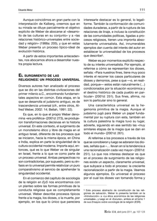 Eduardo Weisz                                                                                           111


    Aunque coincidimos en gran parte con la         interesarle destacar es lo general, lo legali-
interpretación de Kalberg, creemos que en           forme. También la conformación de comuni-
su mirada se diluye parcialmente el objetivo        dades duraderas, a partir de la ruptura de las
explícito de Weber de abocarse al «desarro-         relaciones de linaje, e incluso la constitución
llo de las culturas en su conjunto» y a «las        de las comunidades políticas, ligadas a pro-
relaciones histórico-universales entre socie-       cesos religiosos, tienen una impronta abso-
dad y religión» (1988a: 205), y que en estas        lutamente universalista. Así, innumerables
Weber presenta un proceso típico-ideal de           ejemplos dan cuenta del interés del autor en
evolución histórica.                                establecer la universalidad de los procesos
    A partir de estos importantes anteceden-        que describe5.
tes, nos abocamos ahora a desarrollar nues-             Weber es por momentos explícito respec-
tra propia lectura.                                 to de su interés universalista. Por ejemplo, al
                                                    referirse a cómo se representan los dioses,
                                                    señala: «Para nuestros ﬁnes, tiene muy poco
EL SURGIMIENTO DE LAS                               interés el recorrer los casos particulares de
RELIGIONES: UN PROCESO UNIVERSAL                    dioses y demonios, pese a que —o, en reali-
Diversos autores han analizado el proceso           dad, porque— estos están naturalmente (…)
que se dio en las distintas civilizaciones del      condicionados por la situación económica y
primer milenio a.C., encontrando fundamen-          el destino histórico de cada pueblo en par-
tales aspectos en común. Esta etapa, en la          ticular» (2001d: 251). Sus ﬁnes, aﬁrma, no
que se desarrolla el judaísmo antiguo, es de        son lo particular sino lo general.
trascendencia universal (cfr., entre otros, Al-         Una característica universal es la he-
fred Weber, 2002: 14; Bellah, 1991: 22).            gemonía primitiva de la magia. Aunque el
    Es que, en lo que el propio Weber deno-         judaísmo jugó para Weber un papel funda-
mina «era profética» (2001d: 273), se produje-      mental por su ruptura con esta, también en
ron transformaciones decisivas en la historia       la cultura palestina la magia tuvo su lugar,
universal. En este contexto, el surgimiento de      advierte, siguiendo en ese sentido las «muy
un monoteísmo ético y libre de magia en el          similares etapas de la magia que se dan en
antiguo Israel, diferente de los procesos que       todo el mundo» (2001d: 261).
se iniciaron, hacia la misma época, en China           Al referirse a los procesos a través de los
e India, explica en parte la singularidad de la     que se concibieron y luego se adoraron los dio-
cultura occidental moderna. Importa aquí, en-       ses, señala que «… llevan en sí la tendencia a
tonces, qué es lo que Weber ve de singular          una racionalización cada vez mayor» (2001d:
en Israel, frente a lo que ve como parte de         251). Lo que nos interesa destacar es que
un proceso universal. Ambas perspectivas no         en el proceso de surgimiento de las religio-
son contradictorias, por supuesto, pero su én-      nes existe un aspecto, claramente universal,
fasis en lo universal permite relativizar un puro   que subyace a todo el proceso: la creciente
comparativismo al servicio de aprehender la         racionalización a partir de la magia. Veamos
singularidad occidental.                            algunos ejemplos. Es universal el proceso
    En el comienzo del capítulo de sociología       por el cual los dioses van tomando forma y
de la religión en EyS nos encontramos con
un planteo sobre las formas primitivas de la
conducta religiosa que es completamente             5 Este proceso abstracto de constitución de las reli-

universal. Weber describe procesos típicos          giones de salvación, Weber lo presenta también en la
                                                    «Introducción» a «La ética económica de las religiones
frente a la magia, los dioses, o la muerte, por     universales», y luego en el «Excurso», ambos en el tomo 1
ejemplo, en los que lo único que pareciera          de sus Ensayos sobre sociología de la religión (ESR).



                                                                       Reis 134, abril-junio 2011, pp. 107-124
 