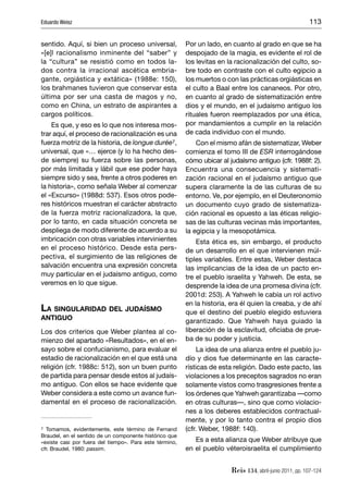 Eduardo Weisz                                                                                             113


sentido. Aquí, si bien un proceso universal,             Por un lado, en cuanto al grado en que se ha
«[e]l racionalismo inminente del “saber” y               despojado de la magia, es evidente el rol de
la “cultura” se resistió como en todos la-               los levitas en la racionalización del culto, so-
dos contra la irracional ascética embria-                bre todo en contraste con el culto egipcio a
gante, orgiástica y extática» (1988e: 150),              los muertos o con las prácticas orgiásticas en
los brahmanes tuvieron que conservar esta                el culto a Baal entre los cananeos. Por otro,
última por ser una casta de magos y no,                  en cuanto al grado de sistematización entre
como en China, un estrato de aspirantes a                dios y el mundo, en el judaísmo antiguo los
cargos políticos.                                        rituales fueron reemplazados por una ética,
    Es que, y eso es lo que nos interesa mos-            por mandamientos a cumplir en la relación
trar aquí, el proceso de racionalización es una          de cada individuo con el mundo.
fuerza motriz de la historia, de longue durée7,              Con el mismo afán de sistematizar, Weber
universal, que «… ejerce (y lo ha hecho des-             comienza el tomo III de ESR interrogándose
de siempre) su fuerza sobre las personas,                cómo ubicar al judaísmo antiguo (cfr. 1988f: 2).
por más limitada y lábil que ese poder haya              Encuentra una consecuencia y sistemati-
siempre sido y sea, frente a otros poderes en            zación racional en el judaísmo antiguo que
la historia», como señala Weber al comenzar              supera claramente la de las culturas de su
el «Excurso» (1988d: 537). Esos otros pode-              entorno. Ve, por ejemplo, en el Deuteronomio
res históricos muestran el carácter abstracto            un documento cuyo grado de sistematiza-
de la fuerza motriz racionalizadora, la que,             ción racional es opuesto a las éticas religio-
por lo tanto, en cada situación concreta se              sas de las culturas vecinas más importantes,
despliega de modo diferente de acuerdo a su              la egipcia y la mesopotámica.
imbricación con otras variables intervinientes               Esta ética es, sin embargo, el producto
en el proceso histórico. Desde esta pers-                de un desarrollo en el que intervienen múl-
pectiva, el surgimiento de las religiones de             tiples variables. Entre estas, Weber destaca
salvación encuentra una expresión concreta               las implicancias de la idea de un pacto en-
muy particular en el judaísmo antiguo, como              tre el pueblo israelita y Yahweh. De esta, se
veremos en lo que sigue.                                 desprende la idea de una promesa divina (cfr.
                                                         2001d: 253). A Yahweh le cabía un rol activo
                                                         en la historia, era él quien la creaba, y de ahí
LA SINGULARIDAD DEL JUDAÍSMO                             que el destino del pueblo elegido estuviera
ANTIGUO                                                  garantizado. Que Yahweh haya guiado la
Los dos criterios que Weber plantea al co-               liberación de la esclavitud, oﬁciaba de prue-
mienzo del apartado «Resultados», en el en-              ba de su poder y justicia.
sayo sobre el confucianismo, para evaluar el                  La idea de una alianza entre el pueblo ju-
estadio de racionalización en el que está una            dío y dios fue determinante en las caracte-
religión (cfr. 1988c: 512), son un buen punto            rísticas de esta religión. Dado este pacto, las
de partida para pensar desde estos al judaís-            violaciones a los preceptos sagrados no eran
mo antiguo. Con ellos se hace evidente que               solamente vistos como trasgresiones frente a
Weber considera a este como un avance fun-               los órdenes que Yahweh garantizaba —como
damental en el proceso de racionalización.               en otras culturas—, sino que como violacio-
                                                         nes a los deberes establecidos contractual-
                                                         mente, y por lo tanto contra el propio dios
7 Tomamos, evidentemente, este término de Fernand        (cfr. Weber, 1988f: 140).
Braudel, en el sentido de un componente histórico que
«existe casi por fuera del tiempo». Para este término,      Es a esta alianza que Weber atribuye que
cfr. Braudel, 1980: passim.                              en el pueblo véteroisraelita el cumplimiento


                                                                         Reis 134, abril-junio 2011, pp. 107-124
 