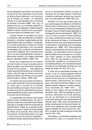 114                                        Max Weber: la racionalización del mundo como proceso histórico-universal


de los preceptos haya tenido más importan-           dio de un semidualismo latente, es decir, la
cia que el de ritos y sacriﬁcios, como ocurrió       atribución de los males injustos a demonios
en otras culturas, dando así —en conjunción          y espíritus maliciosos, solución que, para Is-
con el rechazo a la magia— un importante             rael, era impensable (cfr. 1988f: 236 y ss.).
impulso a la racionalización de la conducta              También el vínculo del pueblo judío con
de acuerdo a normas (1988f: 146 y ss.). La           sus muertos jugó para Weber un rol distintivo
observancia de una moralidad especíﬁca y             frente a otras civilizaciones. En estas, la rela-
cotidiana fue considerada un deber especial.         ción con los antepasados fortaleció los lazos
Debido al pacto, oﬁciaba como una imposi-            de linaje, lo que en Israel hubiera debilitado la
ción para todos los israelitas (ibíd.: 310).         propagación de la fe yahwista (cfr. 1988f: 154
    Cuando Yahweh no ayudaba a la nación             y ss.). En esto, el caso de China constituye
o al individuo, esto era atribuido a la violación    una clara contraposición dado que el peso
del pacto; y conducía a preguntarse qué pre-         de las relaciones de linaje y el consecuente
ceptos habían sido incumplidos. Y la respues-        carácter familiar de la comunidad económica
ta no podía alcanzarse a través de medios            no permitieron el desarrollo de comunidades
irracionales de adivinación, sino conociendo         racionales (cfr. 1988c: 375). Toda disciplina
los preceptos. Así, la idea de una alianza en-       laboral y administración racional se veían im-
cauzó toda indagación de la voluntad divina          pedidas, y el racionalismo de la burocracia
«por la vía de un planteamiento al menos re-         patrimonialista china chocaba con un poder,
lativamente racional y de medios racionales          más fuerte, basado en lazos personales
para su respuesta» (Weber, 1988f: 179).              (ibíd.: 385). Por eso tampoco en China se
    De ahí que la esperanza en una renova-           constituirían ciudades en el sentido de co-
ción del mundo, en la que al pueblo judío le         munidades políticas, al no romperse los lazos
habría de caber un rol dominante, haya toma-         de linaje de los habitantes de estas con sus
do esta forma racional: «… esta esperanza            aldeas de origen (cfr. ibíd.: 291 y ss.).
vuelta especíﬁcamente ética se condensó en               El lugar de los sacerdotes israelitas, los
Israel y solo allí, bajo la inﬂuencia de la tan      levitas, no es en muchos aspectos distinto
particular relación de Yahweh con su pueblo,         que el que surge en otras religiones. Se dife-
debido al pacto» (Weber, 1988f: 248).                rencian de los laicos en el cumplimiento de
    Lo singular aquí es que para el pueblo ju-       determinadas prescripciones de pureza,
dío el orden social del mundo es producto de         pero, como llama la atención Weber, no rea-
un vuelco que lo convirtió en lo contrario           lizaban terapias mágicas ni medios terapéu-
de lo prometido por el pacto. Pero lo relevan-       ticos irracionales (cfr. 1988f: 187): «… los
te desde el punto de vista histórico es que la       levitas no eran magos, sino que portadores
responsabilidad por este vuelco era atribuida        del saber» (ibíd.: 233). Su prestigio no prove-
a la acción de los individuos.                       nía de su instrucción en el culto sacriﬁcial,
    La singularidad del antiguo Israel puede         sino de «su formación en el conocimiento
verse en otras manifestaciones. En casi to-          puramente racional de los mandamientos de
das las civilizaciones el problema de la teodi-      Yahweh» (ibíd.: 190). Junto a los profetas, los
cea jugó un rol determinante en el proceso de        levitas constituyeron la fuerza principal con-
racionalización. Weber da el ejemplo de Ba-          tra los ritos orgiásticos que el pueblo judío
bilonia, en el que la magia fue sistematizada        había heredado de otras culturas (cfr. ibíd.:
por efecto de la teodicea. Pero ante la falta        207), su saber se ceñía a distinguir el bien del
de oposición consecuente frente a la magia           mal (cfr. ibíd.: 234).
—como la que se dio entre los israelitas—,             Para Weber, el racionalismo teológico del
el problema acabó resolviéndose allí por me-         Deuteronomio dejó a la consulta con los


Reis 134, abril-junio 2011, pp. 107-124
 