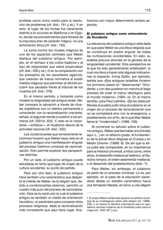 Eduardo Weisz                                                                                          115


profetas como único medio para la resolu-          licemos con mayor detenimiento ambos as-
ción de problemas (cfr. ibíd.: 191 y ss.). Y en    pectos.
esto, el lugar de los levitas fue claramente
distinto a lo ocurrido en Babilonia o en Egip-     El judaísmo antiguo como antecedente
to, donde los procedimientos para librarse de      de Occidente
la impureza eran de carácter mágico, no una
exhortación ética (cfr. ibíd.: 192).               La relevancia del judaísmo antiguo está dada
                                                   en que para Weber es una ética religiosa que
     La lucha contra los rituales mágicos es
                                                   se constituye en piedra angular de todas
uno de los aspectos centrales que Weber
                                                   las civilizaciones occidentales. En esto, su
destaca del judaísmo antiguo. Por ejem-
                                                   análisis procura ahondar en la génesis de la
plo, en el rechazo a los cultos baalicos y al
                                                   singularidad occidental. Esta perspectiva es
tipo de religiosidad que estos propiciaban
                                                   la que ha sido generalmente enfatizada8, lo
(cfr. ibíd.: 200 y ss.). O en la comparación con
                                                   cual nos lleva a hacer solo algunas indicacio-
los preceptos de los sacerdotes egipcios,
                                                   nes al respecto. Irving Zeitlin, por ejemplo,
que carecían de fuerza normativa al existir
                                                   señala que «[l]os antiguos israelitas hicieron
medios mágicos que permitían al difunto en-
                                                   los primeros pasos en “desencantar” Occi-
cubrir sus pecados frente al tribunal de los
                                                   dente; y con eso pusieron en marcha el largo
muertos (cfr. ibíd.: 279).
                                                   proceso de crear el marco ideológico para
    En el mismo sentido, y tomando como            el mundo moderno» (1984: ix). En el mismo
modelo la religiosidad del antiguo Israel, We-     sentido, para Paul Ladrière, «[l]a ley dada por
ber compara la salvación a través de ritua-        Moisés al pueblo judío sitúa al judaísmo en el
les orgiásticos con un habitus permanente y        origen de un proceso de racionalización que
consciente: con la racionalización creciente,      no se completará sino con la emergencia, y
señala, el segundo tiende a sustituir a los pri-   posiblemente con el ﬁn, de lo que Max Weber
meros (cfr. 2001d: 325). Y, esto es lo impor-      llama la “modernidad”» (1986: 106).
tante —enfatiza—, el ritualismo desvía de la
                                                       Al comenzar su estudio sobre el judaís-
actividad racional (cfr. ibíd.: 322).
                                                   mo antiguo, Weber plantea haber encontrado
   Los condicionantes que someramente re-          aquí «(…) en un altísimo grado, el fundamen-
corrimos hicieron que Weber haya visto en el       to de la actual ética religiosa en Europa y en
judaísmo antiguo una manifestación singular        Medio Oriente» (1988f: 6). De ahí que la éti-
del proceso histórico-universal de racionali-      ca judía sea comparable, en su importancia
zación. Esto permite explorar dos perspecti-       para la Historia Universal, a hitos como, entre
vas distintas.                                     otros, el desarrollo intelectual helénico, el De-
    Por un lado, el judaísmo antiguo puede         recho romano, el orden estamental medieval,
estudiarse en tanto que lugar de origen de la      o el desarrollo del protestantismo (ibíd.: 7).
cultura occidental, su punto de partida.              Para Weber, sin embargo, el judaísmo
    Pero por otro lado, el judaísmo antiguo        es parte de un proceso universal. Lo es, por
tiene también una característica que desper-       ejemplo, en el paso de la educación sacer-
tó el interés de Weber: es la religión que, de-    dotal desde un estadio carismático hacia
bido a condicionantes externos, permitió un        una formación literaria, en torno a una religión
cuadro más puro del proceso de racionaliza-
ción. Esta es la razón por la cual el judaísmo
antiguo es también un medio de orientación         8 El propio Weber señala este aspecto al justiﬁcar el por-

heurístico, un parámetro para comparar otros       qué de su investigación sobre esta religión (cfr. 1988b:
                                                   238), o al marcar la decisiva importancia para el capi-
procesos religiosos, dada la racionalización       talismo racional moderno de la hostilidad judía hacia la
más consistente que aquí tiene lugar. Ana-         magia (cfr. 1958: 307 y ss.).



                                                                      Reis 134, abril-junio 2011, pp. 107-124
 