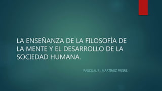 LA ENSEÑANZA DE LA FILOSOFÍA DE
LA MENTE Y EL DESARROLLO DE LA
SOCIEDAD HUMANA.
PASCUAL F . MARTÍNEZ FREIRE.
 