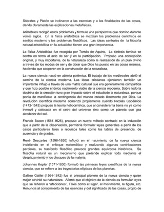 Sócrates y Platón se inclinaron a las esencias y a las finalidades de las cosas,
dando claramente las explicaciones metafísicas.
Aristóteles recogió estos problemas y formuló una perspectiva que domino durante
veinte siglos. En la física aristotélica se mezclan los problemas científicos en
sentido moderno y los problemas filosóficos. Las ideas centrales de la filosofía
natural aristotélica en la actualidad tienen una gran importancia.
La física Aristotélica fue recogida por Tomás de Aquino. La síntesis tomista se
centró en torno al acto de ser y en la participación. Propuso una concepción
original, y muy importante, de la naturaleza como la realización de un plan divino
a través de los modos de ser y de obrar que Dios ha puesto en las cosas mismas,
haciendo que cooperen en la construcción de la naturaleza.
La nueva ciencia nació en abierta polémica. El trabajo de los medievales abrió el
camino de la ciencia moderna. Las ideas cristianas ejercieron también un
importante influjo a través de una matriz cultural que era generalmente compartida
y que hizo posible el único nacimiento viable de la ciencia moderna. Sobre todo la
doctrina de la creación tuvo gran impacto sobre el estudiode la naturaleza, porque
ponía de manifiesto la contingencia del mundo creado libremente por Dios. La
revolución científica moderna comenzó propiamente cuando Nicolás Copérnico
(1473-1543) propuso la teoría heliocéntrica, que al considerar la tierra no ya como
inmóvil y colocada en el cetro del universo sino como un planeta que gira
alrededor del sol.
Francis Bacon (1561-1626), propuso un nuevo método centrado en la inducción
que a partir de la observación, permitiría formular leyes generales a partir de los
casos particulares tales a recursos tales como las tablas de presencia, de
ausencia y de grados.
René Descartes (1596-1650) influyó en el nacimiento de la nueva ciencia
insistiendo en el enfoque matemático y realizando algunas contribuciones
parciales, su trasfondo filosófico provocó grandes equívocos históricos. Su
filosofía natural es un mecanismo que pretende explicar todo mediante el
desplazamiento y los choques de la materia.
Johannes Kepler (1571-1630) formuló las primeras leyes científicas de la nueva
ciencia, que se refiere a las trayectorias elípticas de los planetas.
Galileo Galilei (1564-1642) fue el principal pionero de la nueva ciencia y quien
mejor advirtió su naturaleza. Afirmó que el objetivo de la ciencia es formular leyes
que se refieren a “afecciones”, Tales como el lugar, el movimiento, la figura, etc.
Renuncia al conocimiento de las esencias y del significado de las cosas, propio de

 