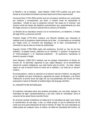 la filosofía y de la teología. Isaac Newton (1642-1727) publicó una gran obra
donde se encontraba formulada la primera teoría de la física experimental.
Immanuel Kant (1724-1804) advirtió que los conceptos científicos son construidos
por nosotros y corresponden, por tanto, a nuestro modo de representar la
naturaleza. Insistió en que no podemos conocer “las cosas en sí mismas”; esa
doctrina sentó las bases del idealismo post-kantiano que, especialmente por obra
de Hegel, provoco un divorcio radical entre la ciencia y la filosofía.
La filosofía de la naturaleza renació con el romanticismo y el idealismo, a finales
del siglo XVIII y comienzos del XIX.
Friedrich Hegel (1770-1831) sostiene una filosofía idealista que interpreta la
realidad como el progresivo desenvolverse de la idea. La naturaleza es concebida
por Hegel como un momento del despliegue de la idea; concretamente, el
momento en que la idea se reviste de exterioridad.
Augusto Comte (1798-1858) padre del positivismo, formuló su “ley de los tres
estadios”, el estadio actual y definitivo es el “científico” o “positivo” el segundo es
el “mítico-teológico” y el “abstracto-metafísico”. El positivismo representa el
extremo opuesto a Hegel.
Henri Bergson (1859-1941) sostiene que los griegos interpretaron el tiempo en
función de la eternidad, siguiendo lo que, según Bergson, es el procedimiento
natural de nuestra inteligencia, que está hecha para la acción. Su tesis básica
según la cual el devenir forma la trama de la realidad, y se trata de un devenir
creativo.
El procesualismo, centra su atención en el devenir natural e histórico, ha adquirido
en la realidad una gran importancia, siguiendo los pasos de Bergson y de Pierre
Teilhard.En el primer tercio del siglo XX, los neo-positivistas del círculo de Viena
propusieron reducir la filosofía al análisis lógico del lenguaje científico
EL CONCEPTO DE NATURALEZA
El sustantivo naturaleza tiene dos sentidos principales: por una parte, designa “la
naturaleza de algo” (sentidometafísico), y por otra, indica la “naturaleza” como el
conjunto de los seres físicos (sentido físico).
En el primer sentido (metafísico) se habla de la “la naturaleza de algo” para indicar
lo característico de ese algo, o sea, su índole propia, lo que le pertenece de tal
modo que sirve para distinguirlo de todo lo demás. El “algo” de cuya naturaleza se
habla puede ser cualquier cosa: en efecto, se habla de naturaleza del hombre, de

 