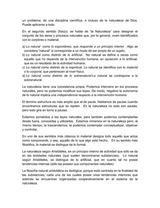 un problema, de una disciplina científica, e incluso de la naturaleza de Dios.
Puede aplicarse a todo.
En el segundo sentido (físico), se habla de “la Naturaleza” para designar el
conjunto de los seres y procesos naturales que, por lo general, viven identificados
con lo corpóreo o material.
a) Lo natural como lo espontáneo, que responde a un principio interior. Algo se
considera “natural” si corresponde a un modo de ser propio de un sujeto.
b) Lo natural como distinto de lo artificial. No natural se define a veces como
aquello que no depende de la intervención humana, en oposición a lo artificial,
que es un resultado de la actividad humana.
c) Lo natural como distinto de lo espiritual. Lo natural se identifica con lo material
o lo corporal, que pertenecen al nivel físico.
d) Lo natural como distinto de lo sobrenatural.Lo natural se contrapone a lo
sobrenatural.
La naturaleza tiene una consistencia propia. Podemos intervenir en los procesos
naturales, pero no podemos modificar sus leyes. De modo, negativo la autonomía
de lo natural implica una independencia respecto a la intervención humana.
El término estructura es más amplio que el de pauta. Hablamos de pautas cuando
encontramos estructuras que se repiten. En la naturaleza no todo son pautas,
pero todo gira en torno a pautas.
Estamos sometidos a las leyes naturales, pero también podemos contemplarlas
desde fuera, conocerlas y utilizarlas. Estamos inmersos en la naturaleza pero, al
mismo tiempo, la trascendemos: la podemos contemplar conceptualizar, objetivar
y controlar.
En uno de sus sentidos más clásicos lo material designa todo aquello que actúa
como componente, o sea, aquello de lo que algo está hecho. En su sentido más
filosófico, lo material se distingue de lo formal.
La naturaleza según Aristóteles, es un principio interno de actividad que sólo se da
en las entidades naturales (que suelen denominarse substancias). Lo natural
según Aristóteles, se distingue de lo artificial, que en cuanto tal no posee
tendencias internas (sólo las poseen sus componentes naturales).
La filosofía natural aristotélica es teológica, porque está centrada en la finalidad de
las substancias, cada una de las cuales posee unas tendencias interiores que
además se encuentran organizadas cooperativamente en el sistema de la
naturaleza.

 