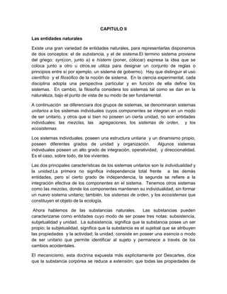 CAPITULO II
Las entidades naturales
Existe una gran variedad de entidades naturales, para representarlas disponemos
de dos conceptos: el de substancia, y el de sistema.El termino sistema proviene
del griego: syn(con, junto a) e hístemi (poner, colocar) expresa la idea que se
coloca junto a otro u otros.se utiliza para designar un conjunto de reglas o
principios entre sí por ejemplo, un sistema de gobierno). Hay que distinguir el uso
científico y el filosófico de la noción de sistema. En la ciencia experimental, cada
disciplina adopta una perspectiva particular y en función de ella define los
sistemas. En cambio, la filosofía considera los sistemas tal como se dan en la
naturaleza, bajo el punto de vista de su modo de ser fundamental.
A continuación se diferenciara dos grupos de sistemas, se denominaran sistemas
unitarios a los sistemas individuales cuyos componentes se integran en un modo
de ser unitario, y otros que si bien no poseen un cierta unidad, no son entidades
individuales: las mezclas, las agregaciones, los sistemas de orden, y los
ecosistemas.
Los sistemas individuales, poseen una estructura unitaria y un dinamismo propio,
poseen diferentes grados de unidad y organización.
Algunos sistemas
individuales poseen un alto grado de integración, operatividad, y direccionalidad.
Es el caso, sobre todo, de los vivientes.
Las dos principales características de los sistemas unitarios son la individualidad y
la unidad.La primera no significa independencia total frente a las demás
entidades, pero sí cierto grado de independencia, la segunda se refiere a la
integración efectiva de los componentes en el sistema. Tenemos otros sistemas
como las mezclas, donde los componentes mantienen su individualidad, sin formar
un nuevo sistema unitario; también, los sistemas de orden, y los ecosistemas que
constituyen el objeto de la ecología.
Ahora hablemos de las substancias naturales.
Las substancias pueden
caracterizarse como entidades cuyo modo de ser posee tres notas: subsistencia,
subjetualidad y unidad. La subsistencia, significa que la substancia posee un ser
propio; la subjetualidad, significa que la substancia es el sujetoal que se atribuyen
las propiedades y la actividad; la unidad, consiste en poseer una esencia o modo
de ser unitario que permite identificar al sujeto y permanece a través de los
cambios accidentales.
El mecanicismo, esta doctrina expuesta más explícitamente por Descartes, dice
que la substancia corpórea se reduce a extensión; que todas las propiedades de

 