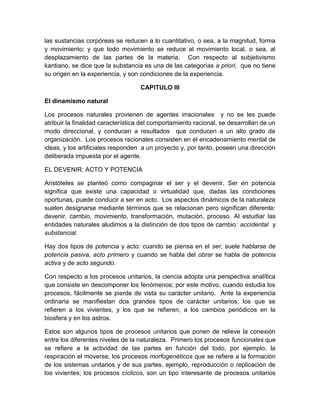 las sustancias corpóreas se reducen a lo cuantitativo, o sea, a la magnitud, forma
y movimiento; y que todo movimiento se reduce al movimiento local, o sea, al
desplazamiento de las partes de la materia. Con respecto al subjetivismo
kantiano, se dice que la substancia es una de las categorías a priori, que no tiene
su origen en la experiencia, y son condiciones de la experiencia.
CAPITULO III
El dinamismo natural
Los procesos naturales provienen de agentes irracionales y no se les puede
atribuir la finalidad característica del comportamiento racional, se desarrollan de un
modo direccional, y conducen a resultados que conducen a un alto grado de
organización. Los procesos racionales consisten en el encadenamiento mental de
ideas, y los artificiales responden a un proyecto y, por tanto, poseen una dirección
deliberada impuesta por el agente.
EL DEVENIR: ACTO Y POTENCIA
Aristóteles se planteó como compaginar el ser y el devenir. Ser en potencia
significa que existe una capacidad o virtualidad que, dadas las condiciones
oportunas, puede conducir a ser en acto. Los aspectos dinámicos de la naturaleza
suelen designarse mediante términos que se relacionan pero significan diferente:
devenir, cambio, movimiento, transformación, mutación, proceso. Al estudiar las
entidades naturales aludimos a la distinción de dos tipos de cambio: accidental y
substancial.
Hay dos tipos de potencia y acto: cuando se piensa en el ser, suele hablarse de
potencia pasiva, acto primero y cuando se habla del obrar se habla de potencia
activa y de acto segundo.
Con respecto a los procesos unitarios, la ciencia adopta una perspectiva analítica
que consiste en descomponer los fenómenos; por este motivo, cuando estudia los
procesos, fácilmente se pierde de vista su carácter unitario. Ante la experiencia
ordinaria se manifiestan dos grandes tipos de carácter unitarios: los que se
refieren a los vivientes, y los que se refieren, a los cambios periódicos en la
biosfera y en los astros.
Estos son algunos tipos de procesos unitarios que ponen de relieve la conexión
entre los diferentes niveles de la naturaleza. Primero los procesos funcionales que
se refiere a la actividad de las partes en función del todo, por ejemplo, la
respiración el moverse; los procesos morfogenéticos que se refiere a la formación
de los sistemas unitarios y de sus partes, ejemplo, reproducción o replicación de
los vivientes; los procesos cíclicos, son un tipo interesante de procesos unitarios

 