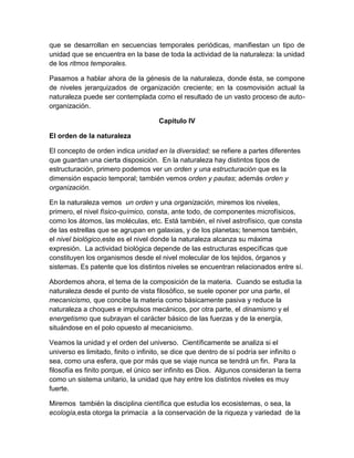 que se desarrollan en secuencias temporales periódicas, manifiestan un tipo de
unidad que se encuentra en la base de toda la actividad de la naturaleza: la unidad
de los ritmos temporales.
Pasamos a hablar ahora de la génesis de la naturaleza, donde ésta, se compone
de niveles jerarquizados de organización creciente; en la cosmovisión actual la
naturaleza puede ser contemplada como el resultado de un vasto proceso de autoorganización.
Capitulo IV
El orden de la naturaleza
El concepto de orden indica unidad en la diversidad; se refiere a partes diferentes
que guardan una cierta disposición. En la naturaleza hay distintos tipos de
estructuración, primero podemos ver un orden y una estructuración que es la
dimensión espacio temporal; también vemos orden y pautas; además orden y
organización.
En la naturaleza vemos un orden y una organización, miremos los niveles,
primero, el nivel físico-químico, consta, ante todo, de componentes microfísicos,
como los átomos, las moléculas, etc. Está también, el nivel astrofísico, que consta
de las estrellas que se agrupan en galaxias, y de los planetas; tenemos también,
el nivel biológico,este es el nivel donde la naturaleza alcanza su máxima
expresión. La actividad biológica depende de las estructuras específicas que
constituyen los organismos desde el nivel molecular de los tejidos, órganos y
sistemas. Es patente que los distintos niveles se encuentran relacionados entre sí.
Abordemos ahora, el tema de la composición de la materia. Cuando se estudia la
naturaleza desde el punto de vista filosófico, se suele oponer por una parte, el
mecanicismo, que concibe la materia como básicamente pasiva y reduce la
naturaleza a choques e impulsos mecánicos, por otra parte, el dinamismo y el
energetismo que subrayan el carácter básico de las fuerzas y de la energía,
situándose en el polo opuesto al mecanicismo.
Veamos la unidad y el orden del universo. Científicamente se analiza si el
universo es limitado, finito o infinito, se dice que dentro de sí podría ser infinito o
sea, como una esfera, que por más que se viaje nunca se tendrá un fin. Para la
filosofía es finito porque, el único ser infinito es Dios. Algunos consideran la tierra
como un sistema unitario, la unidad que hay entre los distintos niveles es muy
fuerte.
Miremos también la disciplina científica que estudia los ecosistemas, o sea, la
ecología,esta otorga la primacía a la conservación de la riqueza y variedad de la

 