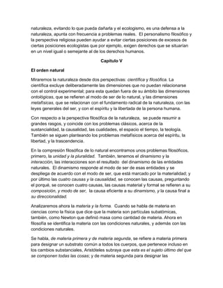 naturaleza, evitando lo que pueda dañarla y el ecologismo, es una defensa a la
naturaleza, apunta con frecuencia a problemas reales. El personalismo filosófico y
la perspectiva religiosa pueden ayudar a evitar ciertas posiciones de excesos de
ciertas posiciones ecologistas que por ejemplo, exigen derechos que se situarían
en un nivel igual o semejante al de los derechos humanos.
Capítulo V
El orden natural
Miraremos la naturaleza desde dos perspectivas: científica y filosófica. La
científica excluye deliberadamente las dimensiones que no puedan relacionarse
con el control experimental; para esta quedan fuera de su ámbito las dimensiones
ontológicas, que se refieren al modo de ser de lo natural, y las dimensiones
metafísicas, que se relacionan con el fundamento radical de la naturaleza, con las
leyes generales del ser, y con el espíritu y la libertada de la persona humana.
Con respecto a la perspectiva filosófica de la naturaleza, se puede resumir a
grandes rasgos, y coincide con los problemas clásicos, acerca de la
sustancialidad, la causalidad, las cualidades, el espacio el tiempo, la teología.
También se siguen planteando los problemas metafísicos acerca del espíritu, la
libertad, y la trascendencia.
En la compresión filosófica de lo natural encontramos unos problemas filosóficos,
primero, la unidad y la pluralidad. También, tenemos el dinamismo y la
interacción, las interacciones son el resultado del dinamismo de las entidades
naturales. El dinamismo responde al modo de ser de esas entidades y se
despliega de acuerdo con el modo de ser, que está marcado por la materialidad; y
por último las cuatro causas y la causalidad, se conocen las causas, preguntando
el porqué, se conocen cuatro causas, las causas material y formal se refieren a su
composición, y modo de ser, la causa eficiente a su dinamismo, y la causa final a
su direccionalidad.
Analizaremos ahora la materia y la forma. Cuando se habla de materia en
ciencias como la física que dice que la materia son partículas subatómicas,
también, como Newton que definió masa como cantidad de materia. Ahora en
filosofía se identifica la materia con las condiciones naturales, y además con las
condiciones naturales.
Se habla, de materia primera y de materia segunda, se refiere a materia primera
para designar un substrato común a todos los cuerpos, que pertenece incluso en
los cambios substanciales, Aristóteles subraya que esta es el sujeto último del que
se componen todas las cosas; y de materia segunda para designar las

 