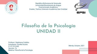 República Bolivariana de Venezuela
Universidad Bicentenaria de Aragua
Vicerrectorado Académico
Createc, Táchira, Extensión Académica San Cristóbal
Filosofía de la Psicología
UNIDAD II
Mérida, Octubre, 2021
Profesor: Stephanny Cubillos
Estudiante: Fiorella Acosta
C.I 27.919.400
Sección: T6
Materia: Filosofía de la Psicología
 