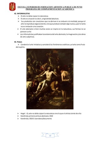 ESCUELA SUPERIOR DE FORMACION ARTISTICA PUBLICA DE PUNO
PROGRAMA DE COMPLEMENTACION ACADEMICA
10
42. INFORMALISTAS
 El arte no debe copiar la naturaleza.
 El arte es creación es decir, originalidad absoluta.
 Sus productos son creaciones que no derivan ni se reducen a la realidad, porque el
arte noreproduce algoexistente,sinoque produce siempre algonuevo,yporlo tanto
no es imitación sino creación.
 El arte abstracto si bien muchas veces se inspira en la naturaleza, sus formas no se
parecen a ella
 Los informalistasjustificabanlaexistenciadel arte abstracto,laimaginaciónylas obras
de arte subjetivas.
43. Platon
 Condenó el arte imitativo y consideró los fenómenos estéticos y al arte como fruto
del espíritu
 Hegel .-EL arte no debe copiar la naturaleza sino lo que el artista siente de ella
 Kandinsky primera pintura abstracta-1910
 Kandinsky-1923 C:UsersbenjiDocuments
 