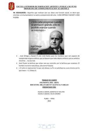 ESCUELA SUPERIOR DE FORMACION ARTISTICA PUBLICA DE PUNO
PROGRAMA DE COMPLEMENTACION ACADEMICA
11
44. SOCIOLOGOS.- Aquellos que realizan con sus ideas una función social, es decir que
orientan a la humanidad en la razón y comprensión del arte. • JOSE ORTEGA Y GASSET • JOSE
PIJOÁN
 . José Ortega y Gasset El arte está hecho para los hombres que son capaces de
comprenderel goce estético,que se basaenque todo objeto artístico solo es artístico
mientras … no sea real.
 José Pijoán La belleza que atrae rara vez coincide con la belleza que enamora. El
hombre no tiene naturaleza, sólo tiene historia.
 « El arte es representar lo que uno desea; su fin es satisfacerse a uno mismo con lo
que hace» – E. Chávez G.
TRABAJO DE CAMPO
FILOSOFIA DEL ARTE
DOCENTE: DR.ANARCO VALENCIA VARGAS
PRESENTADO POR:
HUANCA DURAN, BONIFACIO WALTER
HUANCA DURAN, FELIX SANDRO
PUNO -- PERU
2015
 