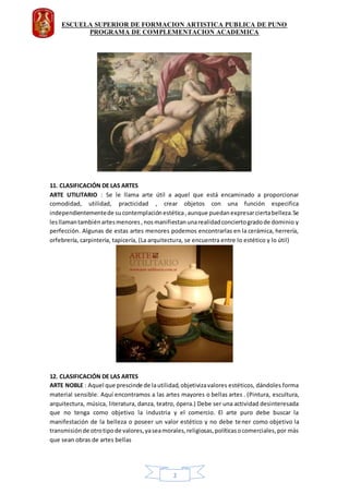 ESCUELA SUPERIOR DE FORMACION ARTISTICA PUBLICA DE PUNO
PROGRAMA DE COMPLEMENTACION ACADEMICA
2
11. CLASIFICACIÓN DE LAS ARTES
ARTE UTILITARIO : Se le llama arte útil a aquel que está encaminado a proporcionar
comodidad, utilidad, practicidad , crear objetos con una función especifica
independientementede sucontemplaciónestética,aunque puedanexpresarciertabelleza.Se
lesllamantambiénartesmenores,nosmanifiestanunarealidadconciertogradode dominio y
perfección. Algunas de estas artes menores podemos encontrarlas en la cerámica, herrería,
orfebrería, carpintería, tapicería, (La arquitectura, se encuentra entre lo estético y lo útil)
12. CLASIFICACIÓN DE LAS ARTES
ARTE NOBLE : Aquel que prescinde de lautilidad,objetivizavalores estéticos, dándoles forma
material sensible. Aquí encontramos a las artes mayores o bellas artes . (Pintura, escultura,
arquitectura, música, literatura, danza, teatro, ópera.) Debe ser una actividad desinteresada
que no tenga como objetivo la industria y el comercio. El arte puro debe buscar la
manifestación de la belleza o poseer un valor estético y no debe tener como objetivo la
transmisiónde otrotipode valores,yaseamorales,religiosas,políticasocomerciales,por màs
que sean obras de artes bellas
 