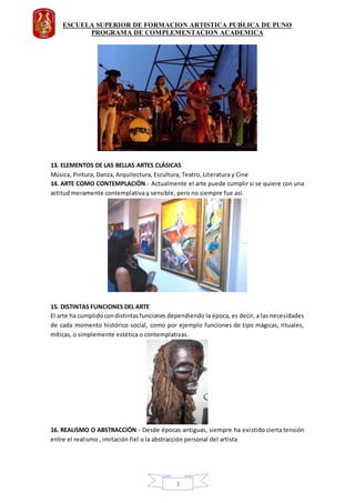 ESCUELA SUPERIOR DE FORMACION ARTISTICA PUBLICA DE PUNO
PROGRAMA DE COMPLEMENTACION ACADEMICA
3
13. ELEMENTOS DE LAS BELLAS ARTES CLÁSICAS
Música, Pintura, Danza, Arquitectura, Escultura, Teatro, Literatura y Cine
14. ARTE COMO CONTEMPLACIÒN.- Actualmente el arte puede cumplir si se quiere con una
actitud meramente contemplativa y sensible, pero no siempre fue así.
15. DISTINTAS FUNCIONES DEL ARTE
El arte ha cumplidocondistintasfunciones dependiendo la época, es decir, a las necesidades
de cada momento histórico social, como por ejemplo funciones de tipo mágicas, rituales,
míticas, o simplemente estética o contemplativas.
16. REALISMO O ABSTRACCIÓN.- Desde épocas antiguas, siempre ha existido cierta tensión
entre el realismo , imitación fiel o la abstracción personal del artista
 