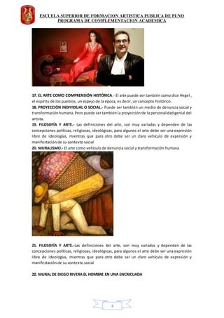 ESCUELA SUPERIOR DE FORMACION ARTISTICA PUBLICA DE PUNO
PROGRAMA DE COMPLEMENTACION ACADEMICA
4
17. EL ARTE COMO COMPRENSIÓN HISTÓRICA.- El arte puede ser también como dice Hegel ,
el espíritu de los pueblos, un espejo de la época, es decir, un concepto histórico .
18. PROYECCIÓN INDIVIDUAL O SOCIAL.- Puede ser también un medio de denuncia social y
transformaciónhumana.Pero puede ser también la proyección de la personalidad genial del
artista.
19. FILOSOFÍA Y ARTE.- Las definiciones del arte, son muy variadas y dependen de las
concepciones políticas, religiosas, ideológicas, para algunos el arte debe ser una expresión
libre de ideologías, mientras que para otro debe ser un claro vehículo de expresión y
manifestación de su contexto social
20. MURALISMO.- El arte como vehículo de denuncia social y transformación humana
21. FILOSOFÍA Y ARTE.-Las definiciones del arte, son muy variadas y dependen de las
concepciones políticas, religiosas, ideológicas, para algunos el arte debe ser una expresión
libre de ideologías, mientras que para otro debe ser un claro vehículo de expresión y
manifestación de su contexto social
22. MURAL DE DIEGO RIVERA EL HOMBRE EN UNA ENCRICIJADA
 
