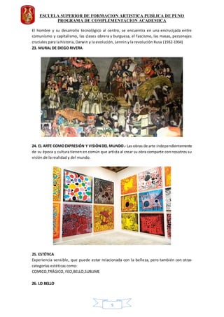 ESCUELA SUPERIOR DE FORMACION ARTISTICA PUBLICA DE PUNO
PROGRAMA DE COMPLEMENTACION ACADEMICA
5
El hombre y su desarrollo tecnológico al centro, se encuentra en una encrucijada entre
comunismo y capitalismo, las clases obrera y burguesa, el fascismo, las masas, personajes
cruciales para la historia, Darwin y la evolución, Lennin y la revolución Rusa (1932-1934)
23. MURAL DE DIEGO RIVERA
24. EL ARTE COMOEXPRESIÓN Y VISIÓNDEL MUNDO.- Las obras de arte independientemente
de su época y cultura tienen en común que artista al crear su obra comparte con nosotros su
visión de la realidad y del mundo.
25. ESTÉTICA
Experiencia sensible, que puede estar relacionada con la belleza, pero también con otras
categorías estéticas como:
COMICO,TRÁGICO, FEO,BELLO,SUBLIME
26. LO BELLO
 