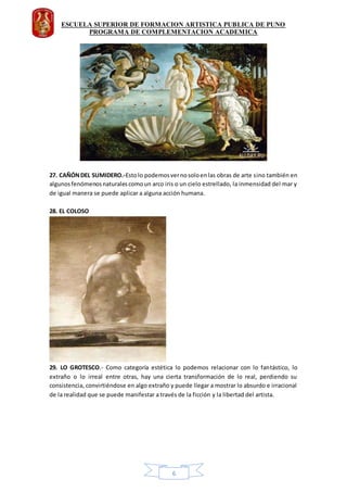 ESCUELA SUPERIOR DE FORMACION ARTISTICA PUBLICA DE PUNO
PROGRAMA DE COMPLEMENTACION ACADEMICA
6
27. CAÑÓNDEL SUMIDERO.-Estolo podemosvernosoloenlas obras de arte sino también en
algunosfenómenosnaturalescomoun arco iris o un cielo estrellado, la inmensidad del mar y
de igual manera se puede aplicar a alguna acción humana.
28. EL COLOSO
29. LO GROTESCO.- Como categoría estética lo podemos relacionar con lo fantástico, lo
extraño o lo irreal entre otras, hay una cierta transformación de lo real, perdiendo su
consistencia, convirtiéndose en algo extraño y puede llegar a mostrar lo absurdo e irracional
de la realidad que se puede manifestar a través de la ficción y la libertad del artista.
 
