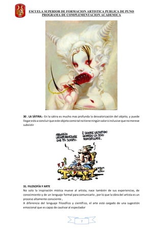 ESCUELA SUPERIOR DE FORMACION ARTISTICA PUBLICA DE PUNO
PROGRAMA DE COMPLEMENTACION ACADEMICA
7
30 . LA SÀTIRA.- En la sátira es mucho mas profunda la desvalorización del objeto, y puede
llegarestoa concluirque este objetocomotal notiene ningúnvaloroinclusive que nomerece
subsistir
31. FILOSOFÍA Y ARTE
No solo la inspiración mística mueve al artista, nace también de sus experiencias, de
conocimiento y de un lenguaje formal para comunicarlo , por lo que la obra del artista es un
proceso altamente consciente ,
A diferencia del lenguaje filosófico y científico, el arte está cargado de una sugestión
emocional que es capaz de cautivar al espectador
 